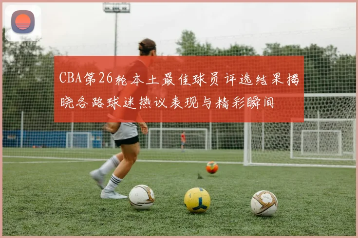 CBA第26轮本土最佳球员评选结果揭晓各路球迷热议表现与精彩瞬间