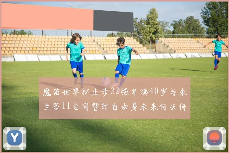 魔笛世界杯止步32强年满40岁与米兰签11合同暂时自由身未来何去何从