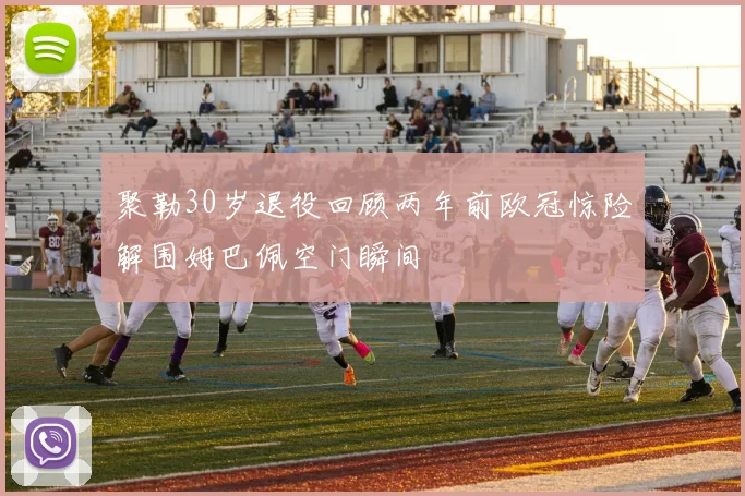 聚勒30岁退役回顾两年前欧冠惊险解围姆巴佩空门瞬间