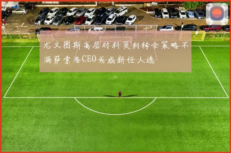 尤文图斯高层对科莫利转会策略不满萨索洛CEO或成新任人选