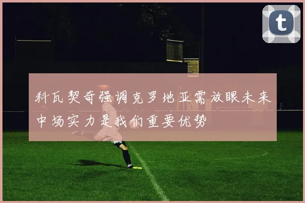 科瓦契奇强调克罗地亚需放眼未来中场实力是我们重要优势