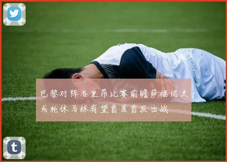 巴黎对阵洛里昂比赛前瞻萨福诺夫或轮休马林有望首度首发出战
