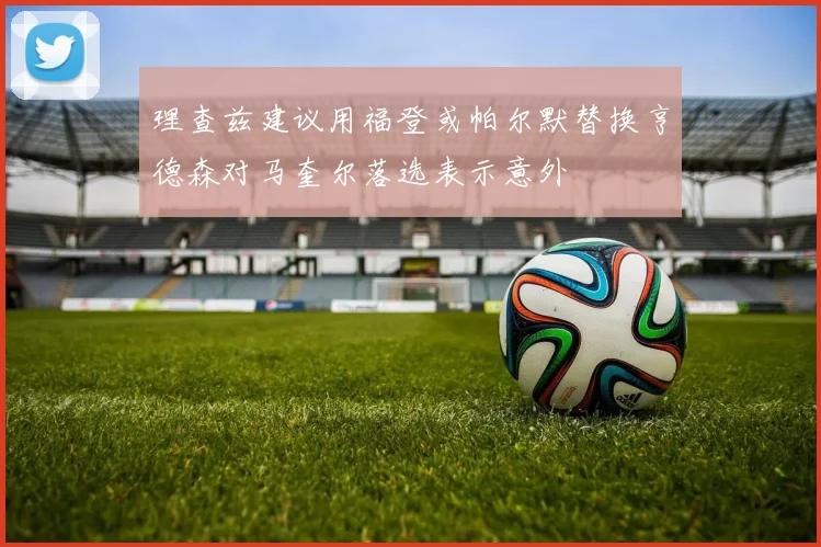 理查兹建议用福登或帕尔默替换亨德森对马奎尔落选表示意外