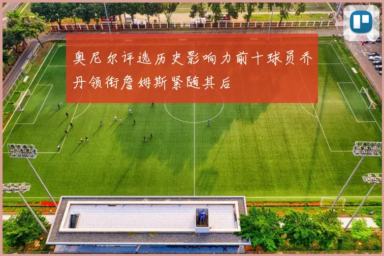 奥尼尔评选历史影响力前十球员乔丹领衔詹姆斯紧随其后