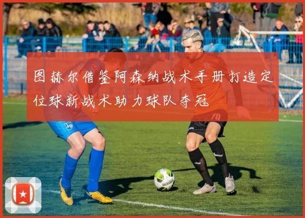 图赫尔借鉴阿森纳战术手册打造定位球新战术助力球队夺冠