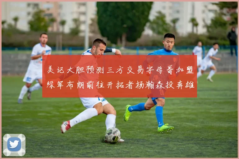 美记大胆预测三方交易字母哥加盟绿军布朗前往开拓者杨瀚森投奔雄鹿