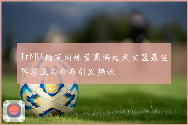 JrNBA精英训练营圆满结束女篮最佳阵容正式公布引发热议