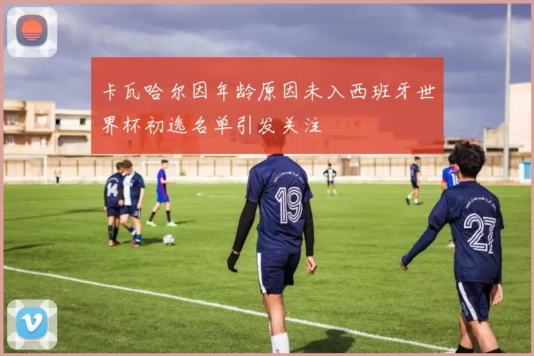 卡瓦哈尔因年龄原因未入西班牙世界杯初选名单引发关注