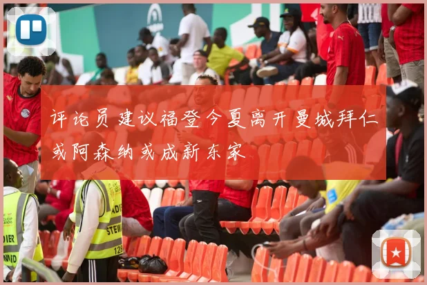 评论员建议福登今夏离开曼城拜仁或阿森纳或成新东家