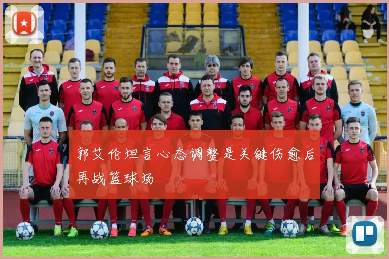 郭艾伦坦言心态调整是关键伤愈后再战篮球场