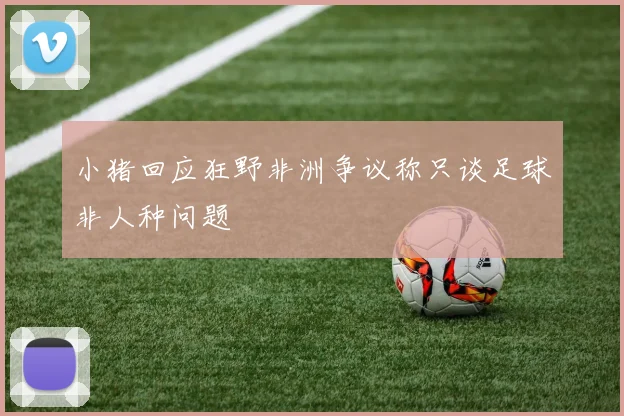 小猪回应狂野非洲争议称只谈足球非人种问题