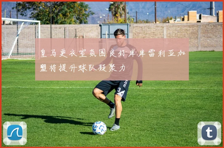 皇马更衣室氛围良好库库雷利亚加盟将提升球队凝聚力