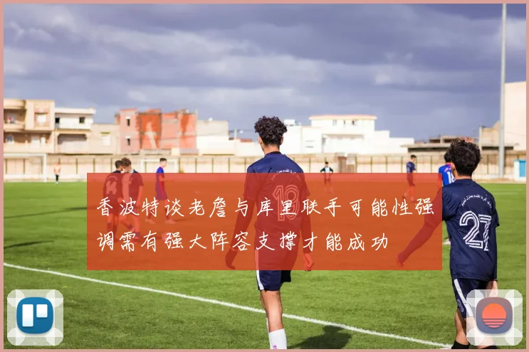 香波特谈老詹与库里联手可能性强调需有强大阵容支撑才能成功