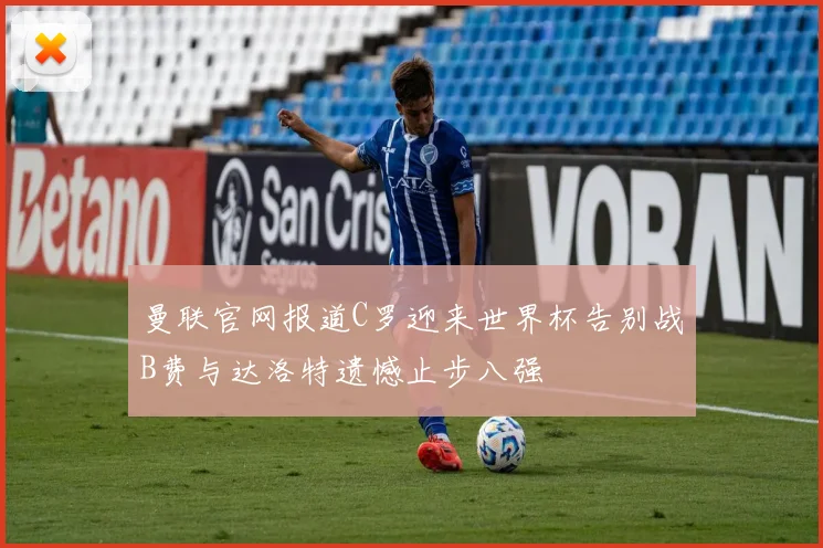 曼联官网报道C罗迎来世界杯告别战B费与达洛特遗憾止步八强