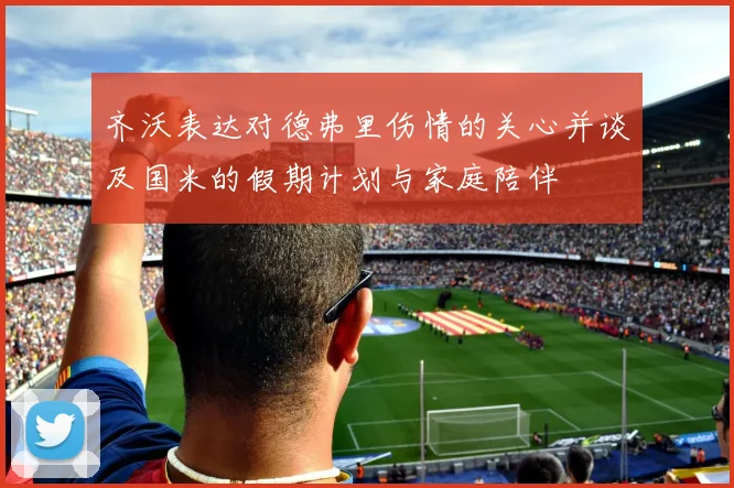 齐沃表达对德弗里伤情的关心并谈及国米的假期计划与家庭陪伴