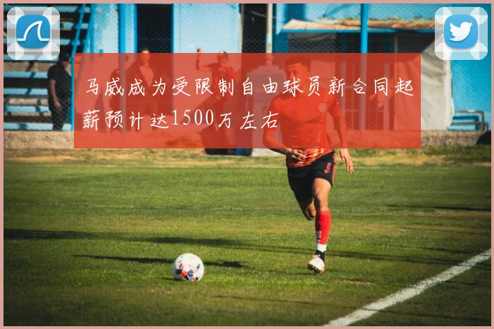马威成为受限制自由球员新合同起薪预计达1500万左右