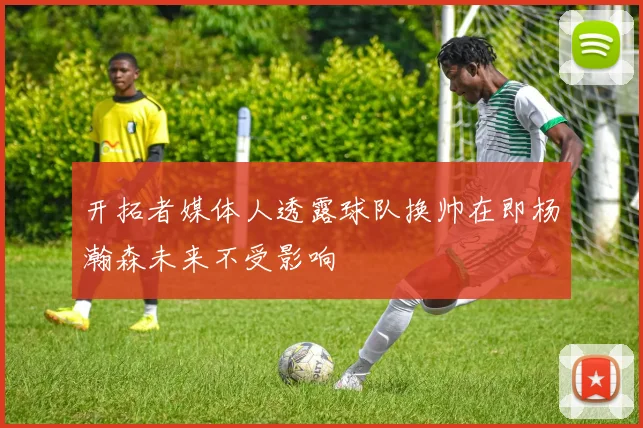 开拓者媒体人透露球队换帅在即杨瀚森未来不受影响