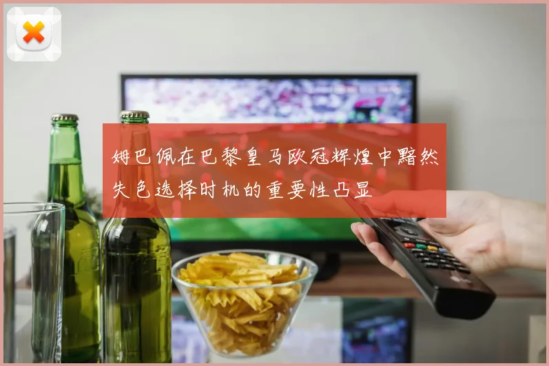 姆巴佩在巴黎皇马欧冠辉煌中黯然失色选择时机的重要性凸显