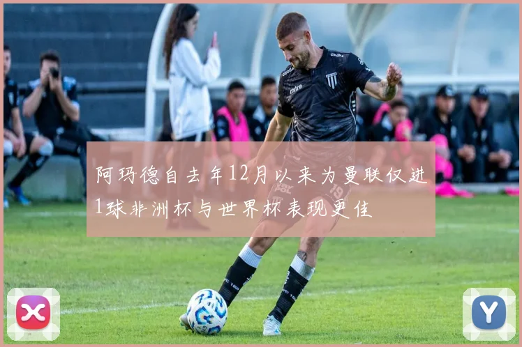 阿玛德自去年12月以来为曼联仅进1球非洲杯与世界杯表现更佳
