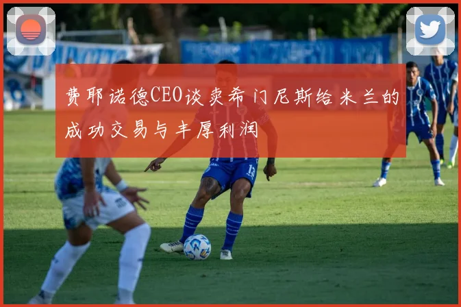 费耶诺德CEO谈卖希门尼斯给米兰的成功交易与丰厚利润
