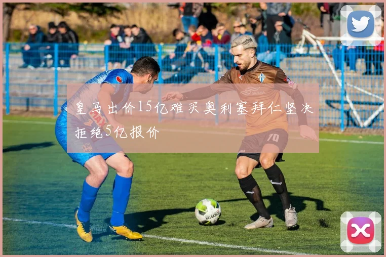 皇马出价15亿难买奥利塞拜仁坚决拒绝5亿报价
