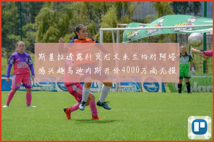 斯基拉透露科莫尤文米兰均对阿塔感兴趣乌迪内斯开价4000万尚无报价
