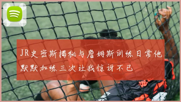 JR史密斯揭秘与詹姆斯训练日常他默默加练三次让我惊讶不已