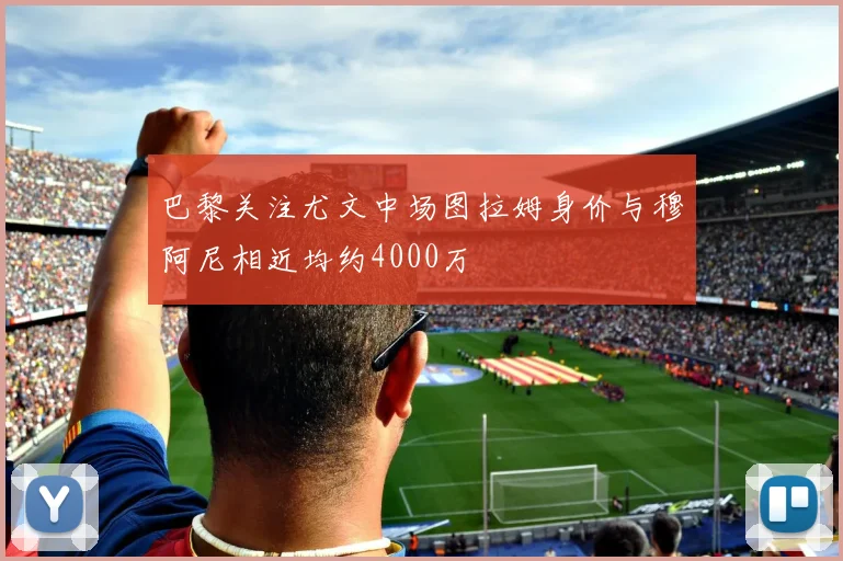 巴黎关注尤文中场图拉姆身价与穆阿尼相近均约4000万