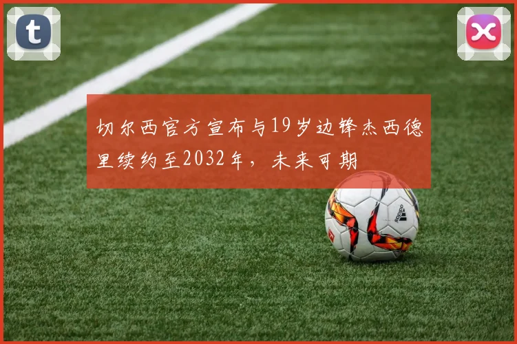 切尔西官方宣布与19岁边锋杰西德里续约至2032年，未来可期