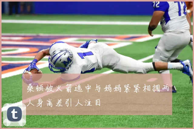 桑顿被火箭选中与妈妈紧紧相拥两人身高差引人注目