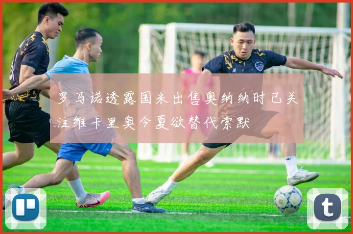 罗马诺透露国米出售奥纳纳时已关注维卡里奥今夏欲替代索默