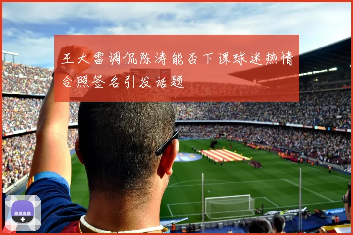 王大雷调侃陈涛能否下课球迷热情合照签名引发话题