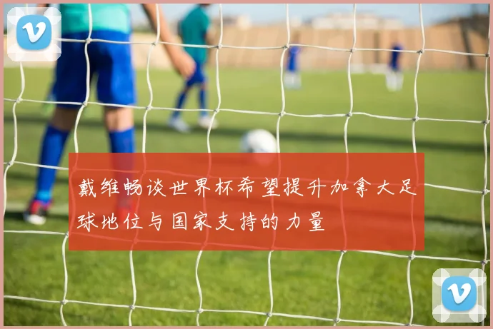 戴维畅谈世界杯希望提升加拿大足球地位与国家支持的力量